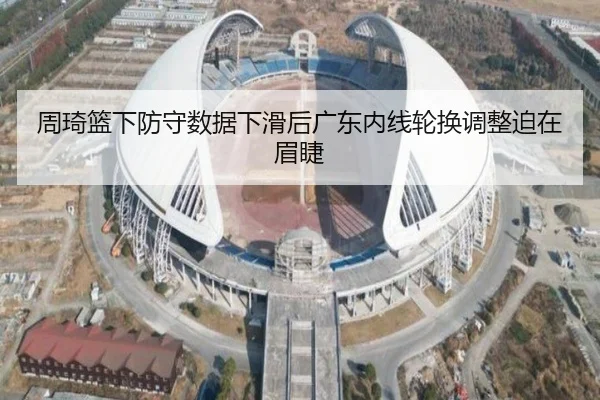 周琦篮下防守数据下滑后广东内线轮换调整迫在眉睫